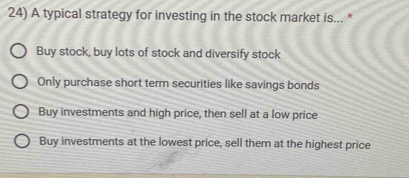 A typical strategy for investing in the stock market is... *
Buy stock, buy lots of stock and diversify stock
Only purchase short term securities like savings bonds
Buy investments and high price, then sell at a low price
Buy investments at the lowest price, sell them at the highest price