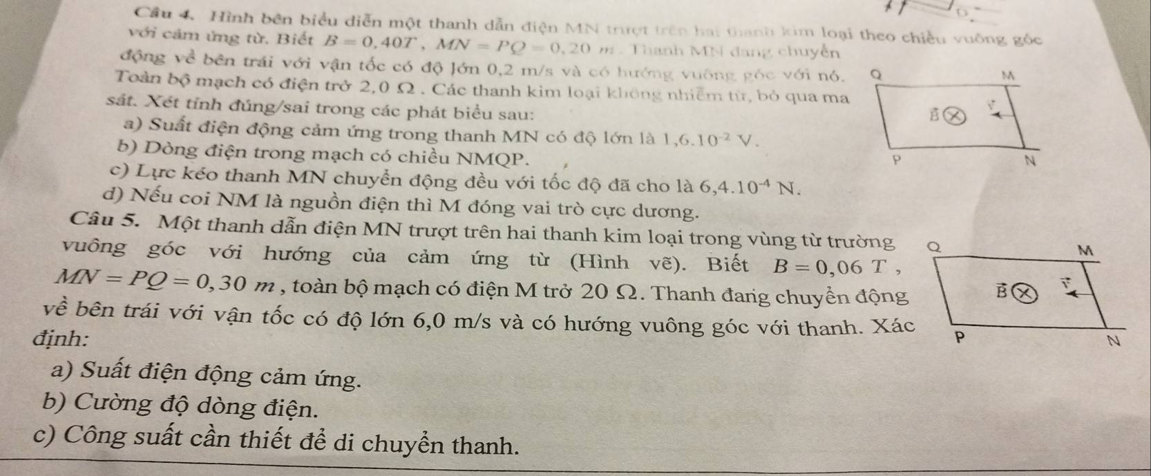 Cầu 4 Hình bên biểu diễn một thanh dẫn điện MN trượt trên hai thanh kim loại theo chiều vuông gốc 
với cảm ứng từ. Biết B=0,40T, MN=PQ=0,20m. Thanh MN đang chuyễn 
động về bên trái với vận tốc có độ Jớn 0,2 m/s và có hướng vuông góc với nó. 
Toàn bộ mạch có điện trở 2,0 Ω. Các thanh kim loại không nhiễm từ, bỏ qua ma 
sát. Xét tỉnh đúng/sai trong các phát biểu sau: 
a) Suất điện động cảm ứng trong thanh MN có độ lớn là 1, 6.10^(-2)V. 
b) Dòng điện trong mạch có chiều NMQP. 
c) Lực kéo thanh MN chuyển động đều với tốc độ đã cho là 6, 4.10^(-4)N. 
d) Nếu coi NM là nguồn điện thì M đóng vai trò cực dương. 
Câu 5. Một thanh dẫn điện MN trượt trên hai thanh kim loại trong vùng từ trường 
vuông góc với hướng của cảm ứng từ (Hình vẽ). Biết B=0,06T,
MN=PQ=0,30m , toàn bộ mạch có điện M trở 20 Ω. Thanh đang chuyển động 
về bên trái với vận tốc có độ lớn 6,0 m/s và có hướng vuông góc với thanh. Xác 
định: 
a) Suất điện động cảm ứng. 
b) Cường độ dòng điện. 
c) Công suất cần thiết đề di chuyển thanh.