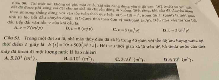 Tại một nơi không có gió, một chiếc khí cầu đang đứng yên ở độ cao 162 (mét) so với mặt
đất đã được phi công cài đặt cho nó chế độ chuyển động đi xuống. Biết rằng, khí cầu đã chuyển động
theo phương thầng đứng với vận tốc tuân theo quy luật v(t)=10t-t^2 , trong đó t (phút) là thời gian
tính từ lúc bắt đầu chuyển động, v(t) được tính theo đơn vị mét/phút (m/p). Nếu như vậy thì khi bắt
đầu tiếp đất vận tốc v của khí cầu là:
A. v=7(m/p) B. v=9(m/p) C. v=5 (m/p) D. v=3(m/p)
Câu 51. Trong một đợt xả lũ, nhà máy thủy điện đã xả lũ trong 40 phút với tốc độ lưu lượng nước tại
thời điểm t giây là h'(t)=10t+500(m^3/s). Hỏi sau thời gian xả lũ trên thì hồ thoát nước của nhà
máy đã thoát đi một lượng nước là bao nhiêu?
A. 5.10^4(m^3). B. 4.10^6(m^3). C. 3.10^7(m^3). D. 6.10^6(m^3).