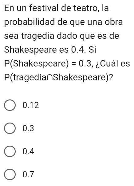 En un festival de teatro, la
probabilidad de que una obra
sea tragedia dado que es de
Shakespeare es 0.4. Si
P(Shakespeare) =0.3 v¿Cuál es
P (tragedia∩Shakespeare)?
0.12
0.3
0.4
0.7