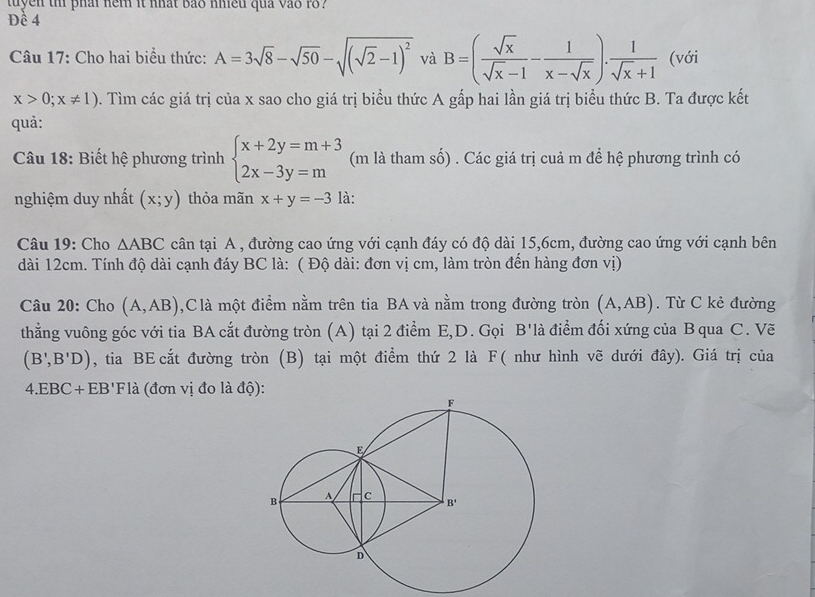 tuyen tn phai nem it nhat bas nmed quả vas 1o?
Đề 4
Câu 17: Cho hai biểu thức: A=3sqrt(8)-sqrt(50)-sqrt((sqrt 2)-1)^2 và B=( sqrt(x)/sqrt(x)-1 - 1/x-sqrt(x) ). 1/sqrt(x)+1  (với
x>0;x!= 1) 0. Tìm các giá trị của x sao cho giá trị biểu thức A gấp hai lần giá trị biểu thức B. Ta được kết
quả:
Câu 18: Biết hệ phương trình beginarrayl x+2y=m+3 2x-3y=mendarray. (m là tham số) . Các giá trị cuả m để hệ phương trình có
nghiệm duy nhất (x;y) thỏa mãn x+y=-3 là:
Câu 19: Cho △ ABC cân tại A , đường cao ứng với cạnh đáy có độ dài 15,6cm, đường cao ứng với cạnh bên
dài 12cm. Tính độ dài cạnh đáy BC là: ( Độ dài: đơn vị cm, làm tròn đến hàng đơn vị)
Câu 20: Cho (A,AB) ,Clà một điểm nằm trên tia BA và nằm trong đường tròn (A,AB). Từ C kẻ đường
thẳng vuông góc với tia BA cắt đường tròn (A) tại 2 điểm E,D. Gọi B'là điểm đối xứng của B qua C. Vẽ
(B',B'D) , tia BE cắt đường tròn (B) tại một điểm thứ 2 là F ( như hình vẽ dưới đây). Giá trị của
4.EB C+EB'Fla (đơn vị đo là độ):