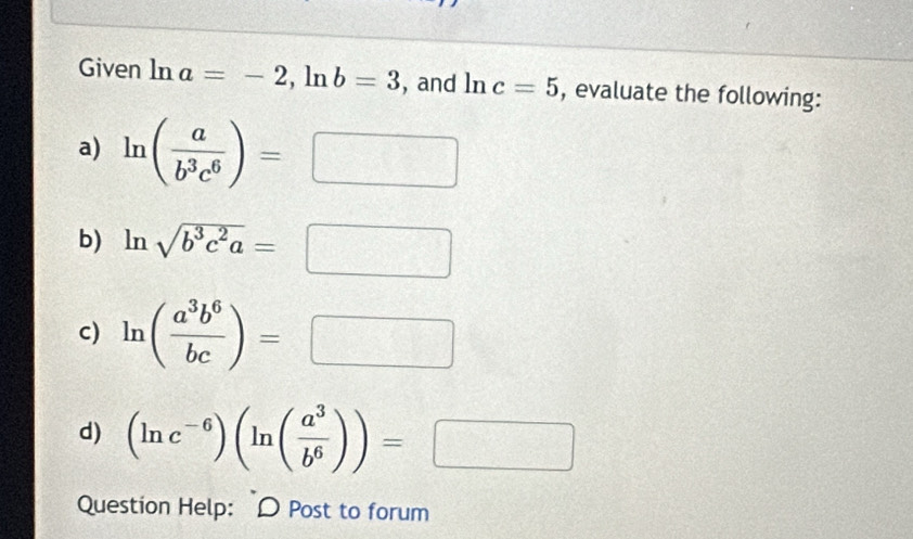 Given ln a=-2, ln b=3 , and ln c=5 , evaluate the following: 
a) ln ( a/b^3c^6 )=□
b) ln sqrt(b^3c^2a)=□
c) ln ( a^3b^6/bc )=□
d) (ln c^(-6))(ln ( a^3/b^6 ))=□
Question Help: D Post to forum