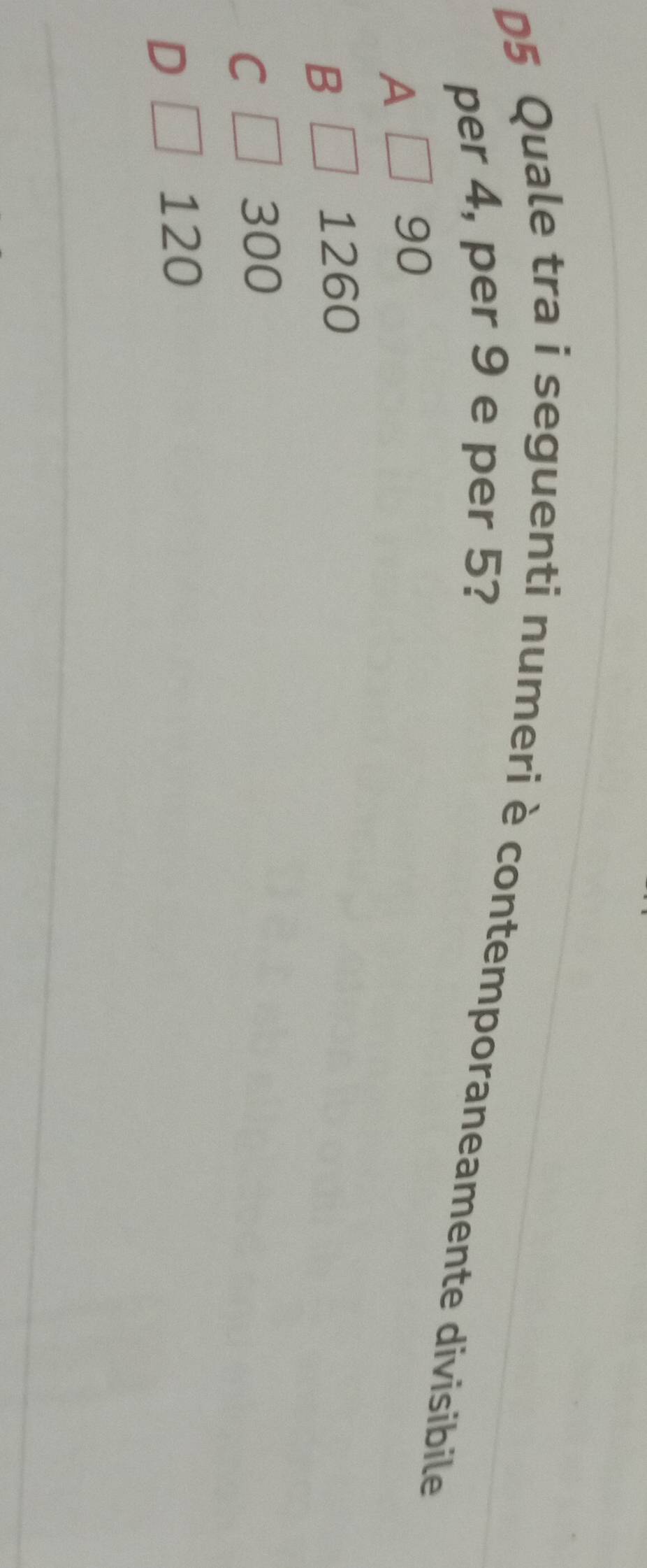 D5 Quale tra i seguenti numeri è contemporaneamente divisibile
per 4, per 9 e per 5?
A
90
B
1260
C
300
D
120