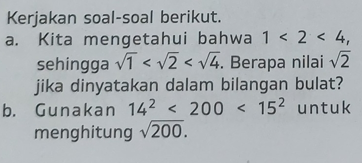 Kerjakan soal-soal berikut. 
a. Kita mengetahui bahwa 1<2<4, 
sehingga sqrt(1) . Berapa nilai sqrt(2)
jika dinyatakan dalam bilangan bulat? 
b. Gunakan 14^2<200<15^2 untuk 
menghitung sqrt(200).