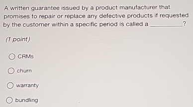 A written guarantee issued by a product manufacturer that
promises to repair or replace any defective products if requested
by the customer within a specific period is called a _?
(1 point)
CRMs
churn
warranty
bundling