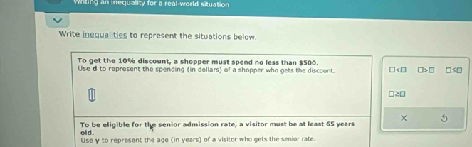 Writing an inequality for a real-world situation 
Write inequalities to represent the situations below. 
To get the 10% discount, a shopper must spend no less than $500. 
Use d to represent the spending (in dollars) of a shopper who gets the discount. □ □ >□ □
□ ≥ □
To be eligible for the senior admission rate, a visitor must be at least 65 years × 
old. 
Use y to represent the age (in years) of a visitor who gets the senior rate.