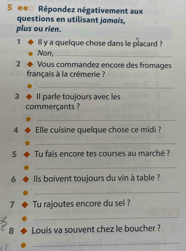 Répondez négativement aux 
questions en utilisant jamais, 
plus ou rien. 
1 Il y a quelque chose dans le placard ? 
Non,_ 
2 Vous commandez encore des fromages 
français à la crémerie ? 
_ 
3 Il parle toujours avec les 
commerçants ? 
_ 
4 Elle cuisine quelque chose ce midi ? 
_ 
5 Tu fais encore tes courses au marché ? 
_ 
6 Ils boivent toujours du vin à table ? 
_ 
7 Tu rajoutes encore du sel ? 
_ 
8 Louis va souvent chez le boucher ? 
I 
_