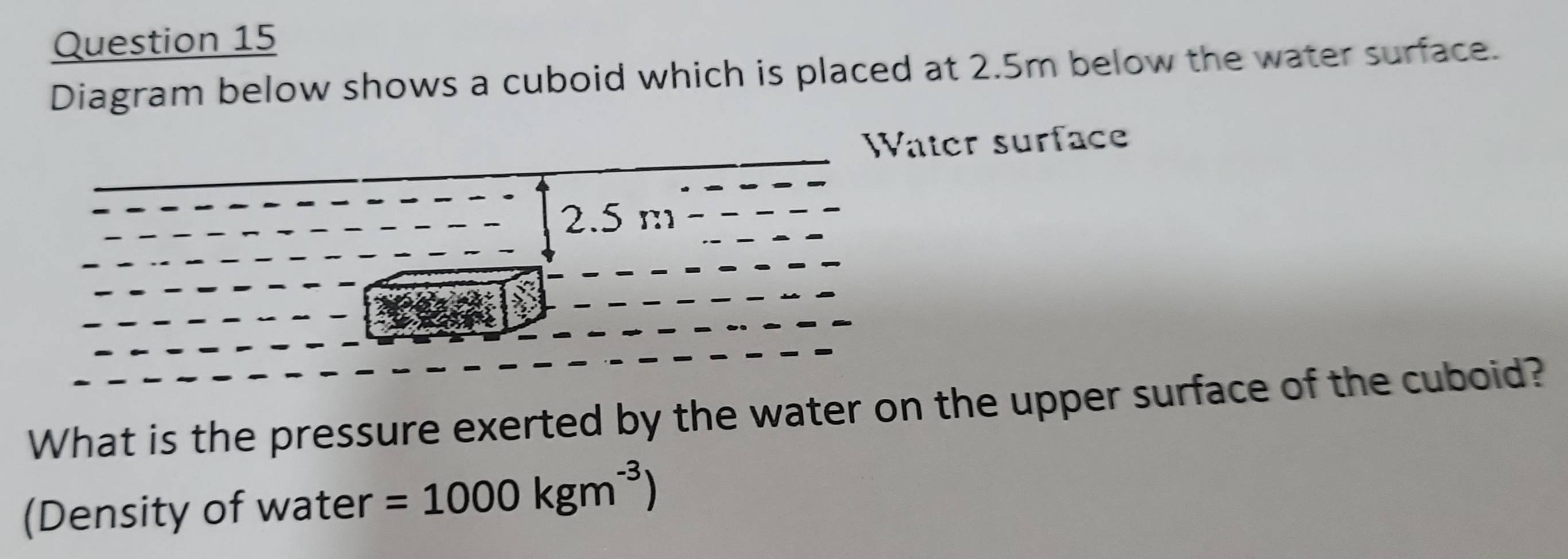 Diagram below shows a cuboid which is placed at 2.5m below the water surface. 
ter surface 
What is the pressure exerted by the water on the upper surface of the cuboid? 
(Density of water =1000kgm^(-3))