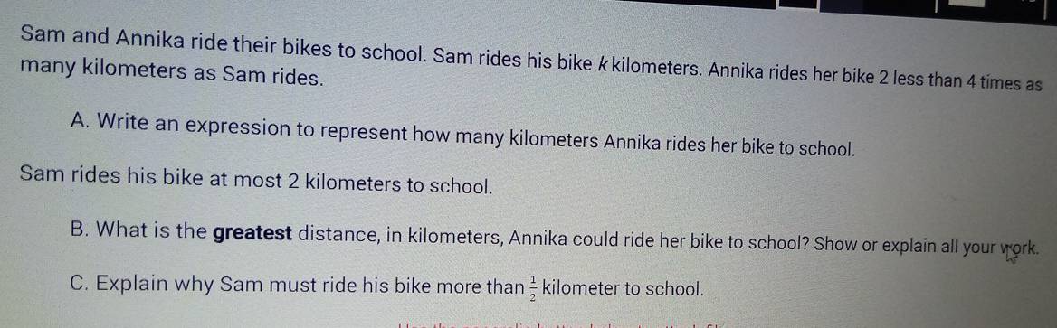 Sam and Annika ride their bikes to school. Sam rides his bike k kilometers. Annika rides her bike 2 less than 4 times as 
many kilometers as Sam rides. 
A. Write an expression to represent how many kilometers Annika rides her bike to school. 
Sam rides his bike at most 2 kilometers to school. 
B. What is the greatest distance, in kilometers, Annika could ride her bike to school? Show or explain all your work. 
C. Explain why Sam must ride his bike more than  1/2  kilometer to school.