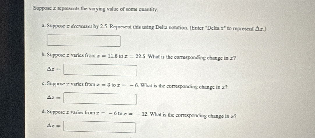 Suppose 2 represents the varying value of some quantity. 
a. Suppose 2 decreases by 2.5. Represent this using Delta notation. (Enter "Delta x ' to represent Δz.) 
□  12/- 1-1-1-1-1-□  
b. Suppose z varies from x=11.6 to x=22.5. What is the corresponding change in £?
△ x=□
c. Suppose z varies from x=3 to x=-6. What is the corresponding change in £?
△ x=□
d. Suppose 2 varies from x=-6 to x=-12. What is the corresponding change in z?
△ x=□