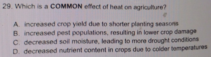 Which is a COMMON effect of heat on agriculture?
A. increased crop yield due to shorter planting seasons
B. increased pest populations, resulting in lower crop damage
C. decreased soil moisture, leading to more drought conditions
D. decreased nutrient content in crops due to colder temperatures