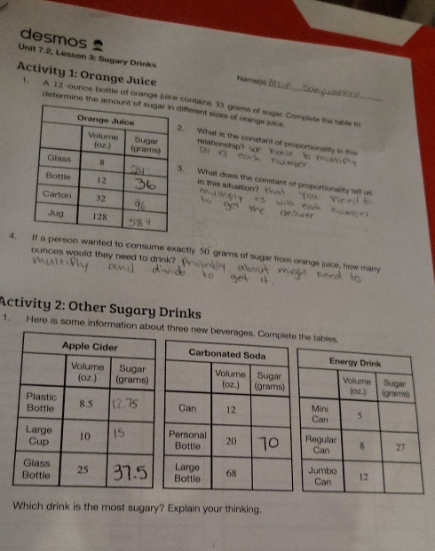 desmos 
Unit 7.2, Lesson 3: Sugary Drinks 
Activity 1: Orange Juice Name(s) ( 
1. A 12 -ounce bottle of orange juice contains 33 grams of sugar. Complete the table to 
determine the amount of ifferent sizes of orange juice. 
. What is the constant of proportionality in this 
relationship? 
. What does the constant of proportionality tell us 
in this situation? 
4.If a person wanted to consume exactly 50 grams of sugar from orange juice, how many
ounces would they need to drink? 
Activity 2: Other Sugary Drinks 
1. Here is some information about three new beverages. Complete the tables. 
Which drink is the most sugary? Explain your thinking.