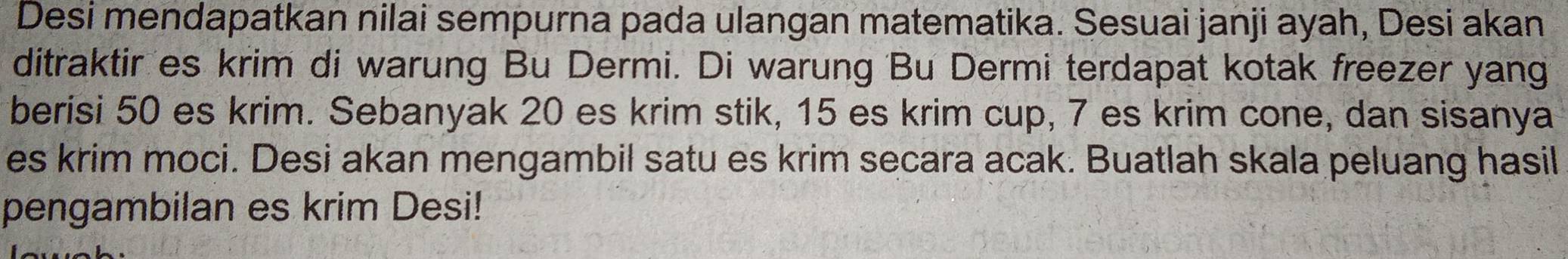 Desi mendapatkan nilai sempurna pada ulangan matematika. Sesuai janji ayah, Desi akan 
ditraktir es krim di warung Bu Dermi. Di warung Bu Dermi terdapat kotak freezer yang 
berisi 50 es krim. Sebanyak 20 es krim stik, 15 es krim cup, 7 es krim cone, dan sisanya 
es krim moci. Desi akan mengambil satu es krim secara acak. Buatlah skala peluang hasil 
pengambilan es krim Desi!