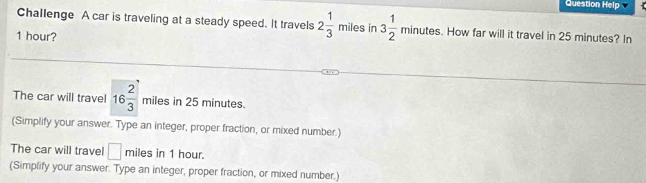 Question Help 
Challenge A car is traveling at a steady speed. It travels 2 1/3 mile es in 3 1/2 minutes. How far will it travel in 25 minutes? In
1 hour? 
The car will travel 16 2/3  miles in 25 minutes. 
(Simplify your answer. Type an integer, proper fraction, or mixed number.) 
The car will travel □ miles in 1 hour. 
(Simplify your answer. Type an integer, proper fraction, or mixed number.)