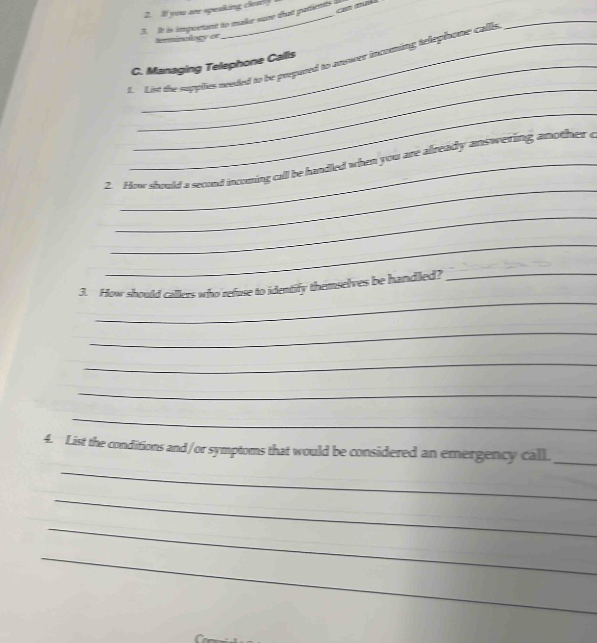 cam maka 
2. If you me speaking clea! 
_ 
3. It is important to make sune that pafients 
iminnlag es 
f. List the supplies needed to be prepared to answer incoming telephone calls 
C. Managing Telephone Calls 
_ 
_ 
_ 
2. How should a second incoming call be handled when you are already answering another c 
_ 
_ 
_ 
_ 
3. How should callers who refuse to identify themselves be handled? 
_ 
_ 
_ 
_ 
_ 
4. List the conditions and/or symptoms that would be considered an emergency call._ 
_ 
_ 
_