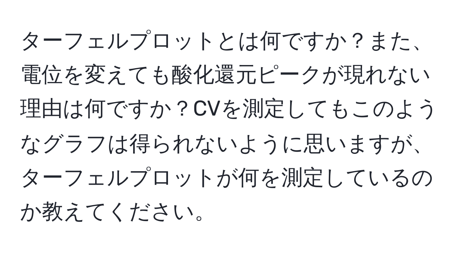 ターフェルプロットとは何ですか？また、電位を変えても酸化還元ピークが現れない理由は何ですか？CVを測定してもこのようなグラフは得られないように思いますが、ターフェルプロットが何を測定しているのか教えてください。