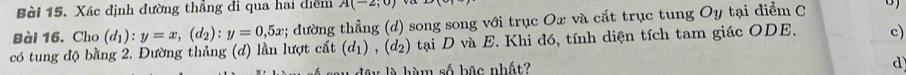 Xác định đường thẳng đi qua hai diểm A(-2;0) và
Bài 16. Cho (d_1):y=x, (d_2) : y=0,5x; đường thẳng (d) song song với trục Ox và cắt trục tung Oy tại điểm C B )
có tung độ bằng 2. Đường thảng (d) lần lượt cắt (d_1), (d_2) tại D và E. Khi đó, tính diện tích tam giác ODE. c)
là hàm số bậc nhất?
d