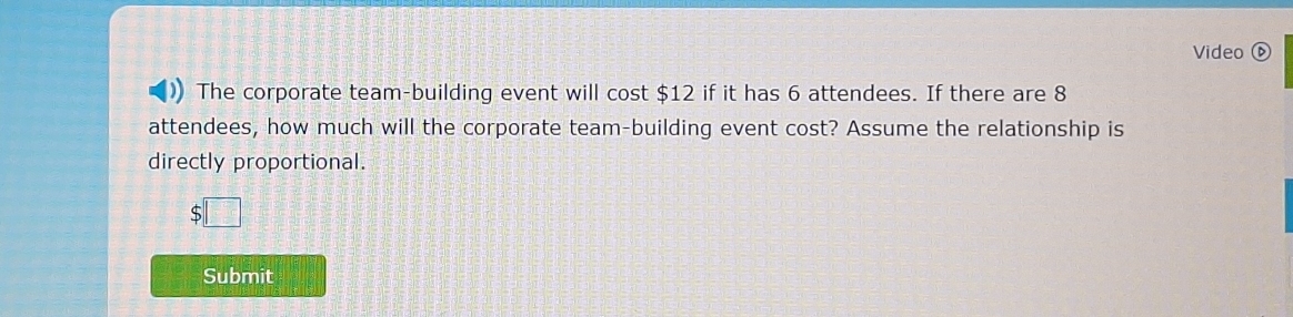 Video 
The corporate team-building event will cost $12 if it has 6 attendees. If there are 8
attendees, how much will the corporate team-building event cost? Assume the relationship is 
directly proportional.
$□
Submit