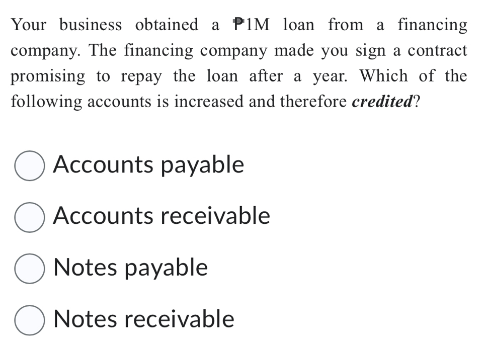 Your business obtained a 1M loan from a financing
company. The financing company made you sign a contract
promising to repay the loan after a year. Which of the
following accounts is increased and therefore credited?
Accounts payable
Accounts receivable
Notes payable
Notes receivable