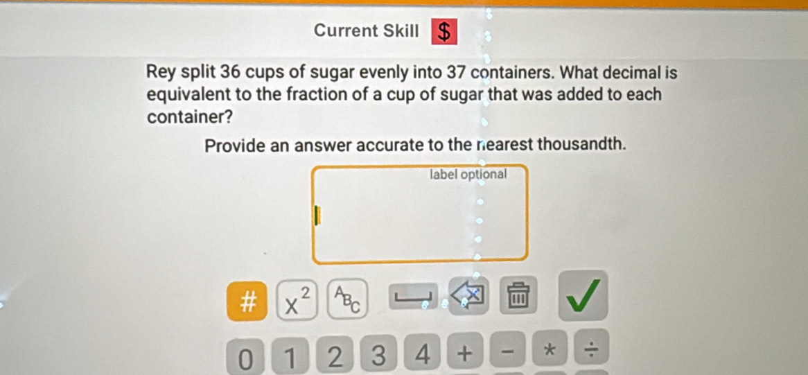 Current Skill $ 
Rey split 36 cups of sugar evenly into 37 containers. What decimal is 
equivalent to the fraction of a cup of sugar that was added to each 
container? 
Provide an answer accurate to the nearest thousandth. 
label optional 
# x^(2^AB_C) ''' 
0 1 2 3 4 + * ÷