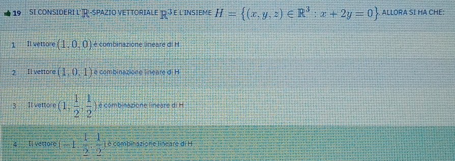 SI CONSIDERI L R -SPAZIO VETTORIALE F° E L INSIEME H= (x,y,z)∈ R^3:x+2y=0. ALLORA SI HA CHE: 
1 Il vettore (1,0,0) è combinazione lineare di H 
2 Il vettore (1,0,1) é combinazione lineare di H 
3 Il vettore (1, 1/2 , 1/2 ) é combinazione lineare di H
4 Il vettore (-1, 1/2 , 1/2  ê combinazione lineare di H