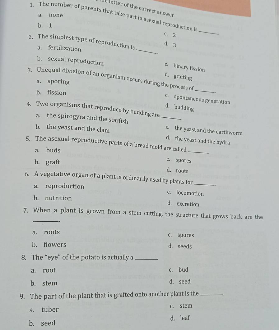 he letter of the correct answer.
a. none
1. The number of parents that take part in asexual reproduction is
b. 1
c. 2
_
2. The simplest type of reproduction is
d. 3
a. fertilization _.
b. sexual reproduction
c. binary fission
d. grafting
3. Unequal division of an organism occurs during the process of
a. sporing
b. fission
_
c. spontaneous generation
d. budding
4. Two organisms that reproduce by budding are_
a. the spirogyra and the starfish c. the yeast and the earthworm
b. the yeast and the clam
d. the yeast and the hydra
5. The asexual reproductive parts of a bread mold are called_
a. buds
b. graft
c. spores
d. roots
6. A vegetative organ of a plant is ordinarily used by plants for_
a. reproduction c. locomotion
b. nutrition d. excretion
_
7. When a plant is grown from a stem cutting, the structure that grows back are the
..
a. roots c. spores
b. flowers d. seeds
8. The “eye” of the potato is actually a _.
a. root c. bud
b. stem d. seed
9. The part of the plant that is grafted onto another plant is the_ .
a. tuber
c. stem
d. leaf
b. seed