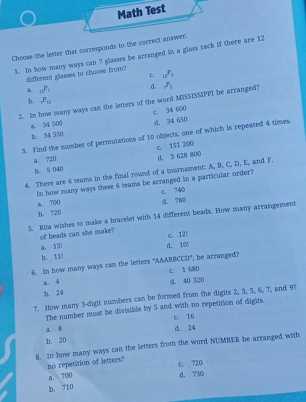 Math Test
Choose the letter that corresponds to the correct answer.
1. In how many ways can 7 glasses be arranged in a glass rack if there are 12
c. _12P_5
different glasses to choose from?
a. _12P_7 d. _7P_5
b. _7P_12
2. In how many ways can the letters of the word MISSISSIPPI be arranged?
c. 34 600
a. 34 500
b. 34 550 d. 34 650
3. Find the number of permutations of 10 objects, one of which is repeated 4 times.
a. 720 c. 151 200
d. 3 628 800
b. 5 040
4. There are 6 teams in the final round of a tournament: A, B, C, D, E, and F.
In how many ways these 6 teams be arranged in a particular order?
c. 740
a. 700
b. 720 d. 780
5. Rita wishes to make a bracelet with 14 different beads. How many arrangement
of beads can she make?
c. 12!
a. 13! d. 10!
b. 11!
6. In how many ways can the letters “AAABBCCD”, be arranged?
a. 4 c. 1 680
d. 40 320
b. 24
7. How many 3 -digit numbers can be formed from the digits 2, 3, 5, 6, 7, and 9?
The number must be divisible by 5 and with no repetition of digits.
a. 8 c. 16
d. 24
b. 20
8. In how many ways can the letters from the word NUMBER be arranged with
no repetition of letters?
c. 720
a. 700
d. 730
b. 710