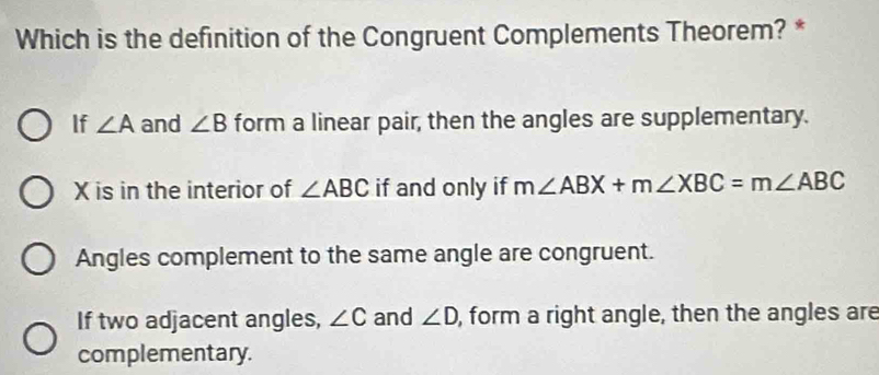 Which is the definition of the Congruent Complements Theorem? *
If ∠ A and ∠ B form a linear pair, then the angles are supplementary.
X is in the interior of ∠ ABC if and only if m∠ ABX+m∠ XBC=m∠ ABC
Angles complement to the same angle are congruent.
If two adjacent angles, ∠ C and ∠ D , form a right angle, then the angles are
complementary.