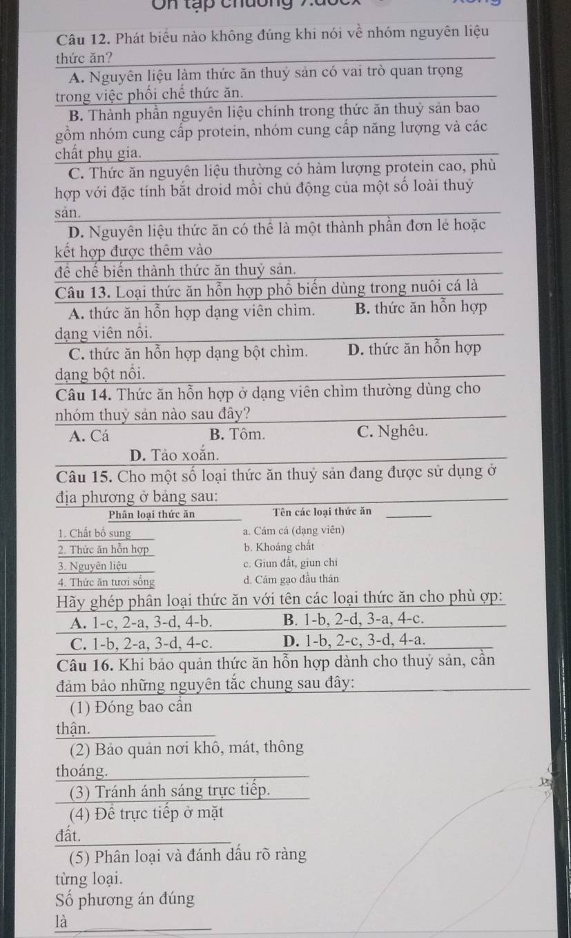 tạp chường 7
Câu 12. Phát biểu nào không đúng khí nói về nhóm nguyên liệu
thức ăn?
A. Nguyên liệu làm thức ăn thuỷ sản có vai trò quan trọng
trong việc phối chế thức ăn.
B. Thành phần nguyên liệu chính trong thức ăn thuỷ sản bao
gồm nhóm cung cấp protein, nhóm cung cấp năng lượng và các
chất phụ gia.
C. Thức ăn nguyên liệu thường có hàm lượng protein cao, phù
hợp với đặc tính bắt droid mỗi chủ động của một số loài thuỷ
san.
D. Nguyên liệu thức ăn có thể là một thành phần đơn lẻ hoặc
kết hợp được thêm vào
để chế biến thành thức ăn thuỷ sản.
Câu 13. Loại thức ăn hỗn hợp phổ biến dùng trong nuôi cá là
A. thức ăn hỗn hợp dạng viên chìm. B. thức ăn hỗn hợp
dạng viên nổi.
C. thức ăn hỗn hợp dạng bột chìm. D. thức ăn hỗn hợp
dạng bột nổi.
Câu 14. Thức ăn hỗn hợp ở dạng viên chìm thường dùng cho
nhóm thuỷ sản nào sau đây?
A. Cá B. Tôm. C. Nghêu.
D. Tảo xoắn.
Câu 15. Cho một số loại thức ăn thuỷ sản đang được sử dụng ở
địa phương ở bảng sau:
Phân loại thức ăn Tên các loại thức ăn
1. Chất bố sung a. Cám cá (dạng viên)
2. Thức ăn hỗn hợp b. Khoáng chất
3. Nguyên liệu c. Giun đất, giun chi
4. Thức ăn tươi sống d. Cám gạo đầu thán
Hãy ghép phân loại thức ăn với tên các loại thức ăn cho phù ợp:
A. 1-c, 2-a, 3-d, 4-b. B. 1-b, 2-d, 3-a, 4-c.
C. 1-b, 2-a, 3-d, 4-c. D. 1-b, 2-c, 3-d, 4-a.
Câu 16. Khi bảo quản thức ăn hỗn hợp dành cho thuỷ sản, cần
đảm bảo những nguyên tắc chung sau đây:
(1) Đóng bao cần
thận.
(2) Bảo quản nơi khô, mát, thông
thoáng.
(3) Tránh ánh sáng trực tiếp.
(4) Để trực tiếp ở mặt
đất.
(5) Phân loại và đánh dấu rõ ràng
từng loại.
Số phương án đúng
là