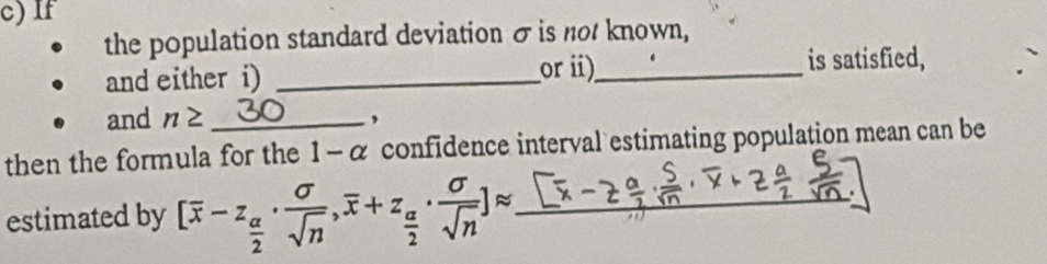 If 
the population standard deviation σ is not known, 
and either i) _ori)_ 
is satisfied, 
and n≥ _, 
then the formula for the 1 - α confidence interval estimating population mean can be 
estimated by [overline x-z_ alpha /2 ·  sigma /sqrt(n) , overline x+z_ alpha /2 ·  sigma /sqrt(n) ]approx _  _