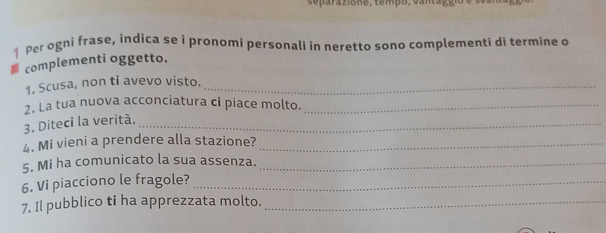 separazione, tempo, vantággio é sus 
1 Per ogni frase, indica se i pronomi personali in neretto sono complementi di termine o 
complementi oggetto. 
1. Scusa, non ti avevo visto._ 
2. La tua nuova acconciatura ci piace molto._ 
3. Diteci la verità._ 
4. Mi vieni a prendere alla stazione?_ 
5. Mi ha comunicato la sua assenza._ 
6. Vi piacciono le fragole?_ 
7. Il pubblico ti ha apprezzata molto._