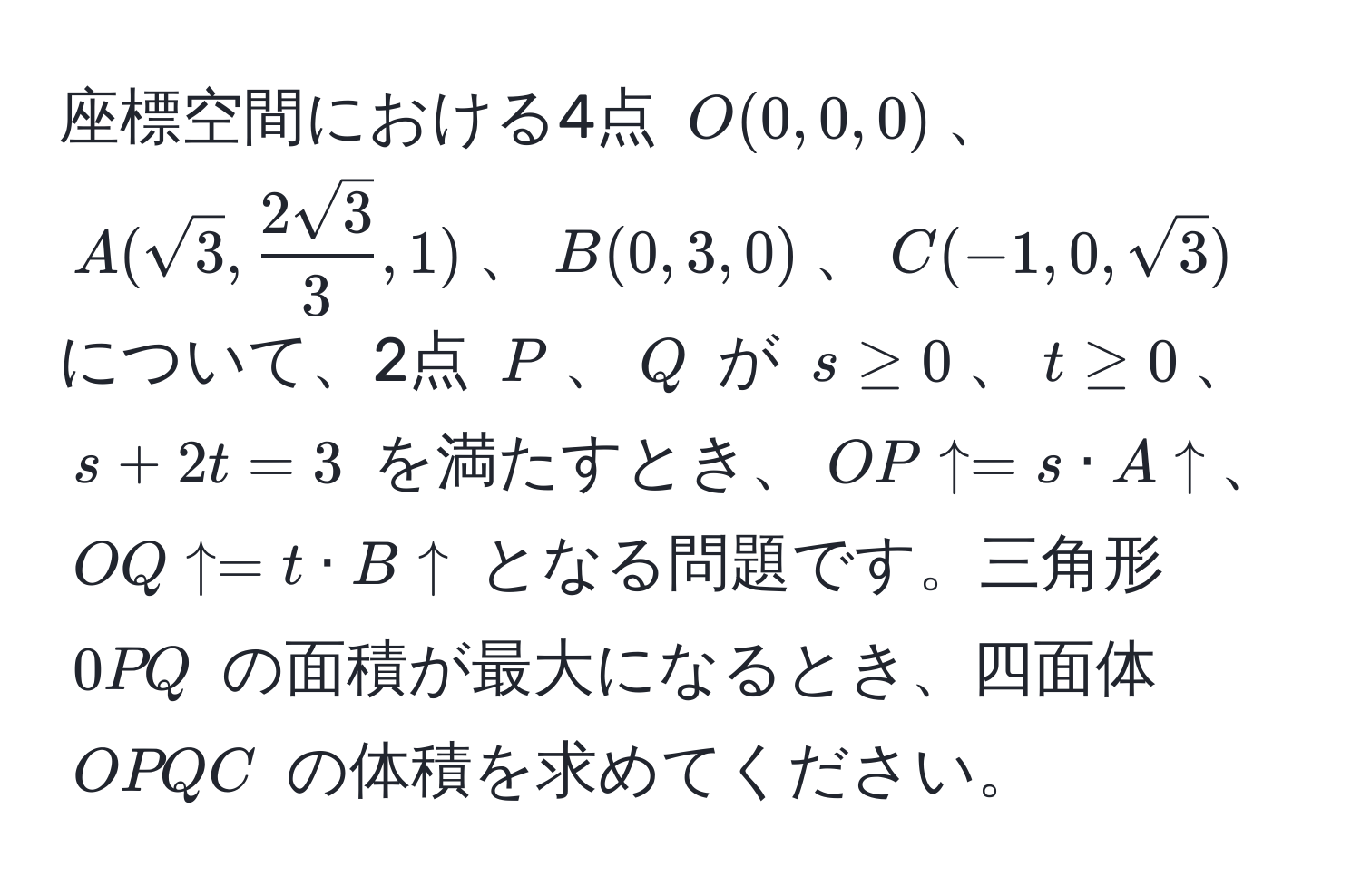 座標空間における4点 $O(0, 0, 0)$、$A(sqrt(3),  2sqrt(3)/3 , 1)$、$B(0, 3, 0)$、$C(-1, 0, sqrt(3))$ について、2点 $P$、$Q$ が $s ≥ 0$、$t ≥ 0$、$s + 2t = 3$ を満たすとき、$OP uparrow = s · A uparrow$、$OQ uparrow = t · B uparrow$ となる問題です。三角形 $0PQ$ の面積が最大になるとき、四面体 $OPQC$ の体積を求めてください。