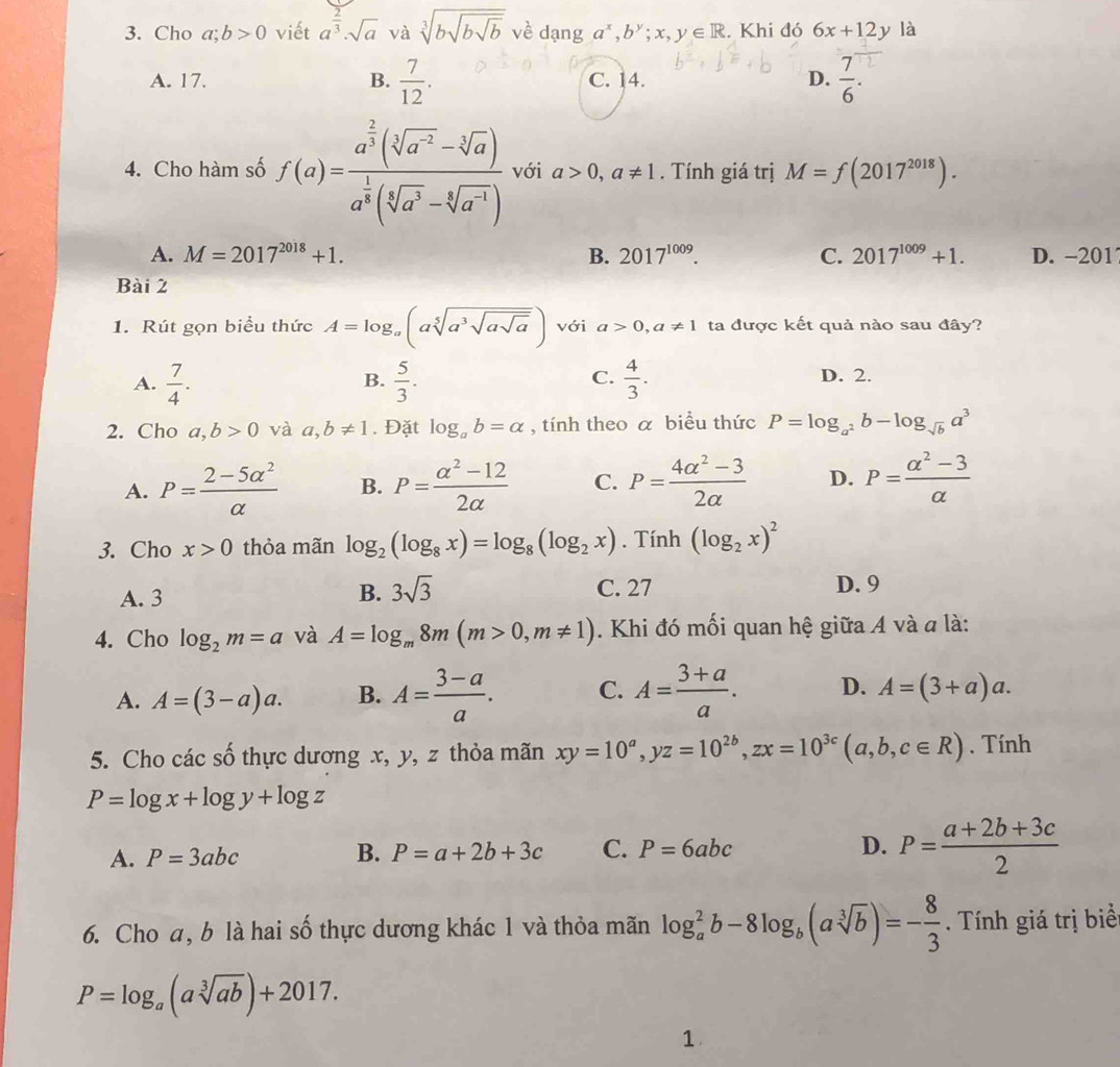 Cho a;b>0 viết a^(frac 2)3· sqrt(a) và sqrt[3](bsqrt bsqrt b) về dạng a^x,b^y;x,y∈ R. Khi đó 6x+12 y là
A. 17. B.  7/12 . C. 14. D.  7/6 .
4. Cho hàm số f(a)=frac a^(frac 2)3(sqrt[3](a^(-2))-sqrt[3](a))a^(frac 1)3(sqrt[3](a^3)-sqrt[4](a^(-1))) với a>0,a!= 1. Tính giá trị M=f(2017^(2018)).
A. M=2017^(2018)+1. B. 2017^(1009). C. 2017^(1009)+1. D. -201
Bài 2
1. Rút gọn biểu thức A=log _a(asqrt[5](a^3sqrt asqrt a)) với a>0,a!= 1 ta được kết quả nào sau đây?
A.  7/4 .  5/3 .  4/3 . D. 2.
B.
C.
2. Cho a,b>0 và a,b!= 1. Đặt log _ab=alpha , tính theo a biểu thức P=log _a^2b-log _sqrt(b)a^3
A. P= (2-5alpha^2)/alpha   B. P= (alpha^2-12)/2alpha   C. P= (4alpha^2-3)/2alpha   D. P= (alpha^2-3)/alpha  
3. Cho x>0 thỏa mãn log _2(log _8x)=log _8(log _2x). Tính (log _2x)^2
A. 3 B. 3sqrt(3) C. 27 D. 9
4. Cho log _2m=a và A=log _m8m(m>0,m!= 1). Khi đó mối quan hệ giữa A và a là:
A. A=(3-a)a. B. A= (3-a)/a . C. A= (3+a)/a . D. A=(3+a)a.
5. Cho các số thực dương x, y, z thỏa mãn xy=10^a,yz=10^(2b),zx=10^(3c)(a,b,c∈ R). Tính
P=log x+log y+log z
A. P=3abc P=a+2b+3c C. P=6abc D. P= (a+2b+3c)/2 
B.
6. Cho a, b là hai số thực dương khác 1 và thỏa mãn log _a^(2b-8log _b)(asqrt[3](b))=- 8/3 . Tính giá trị biể
P=log _a(asqrt[3](ab))+2017.
1