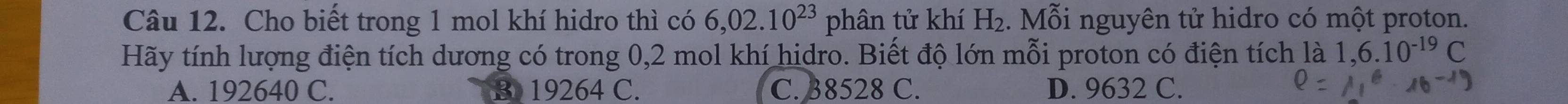 Cho biết trong 1 mol khí hidro thì có 6,02.10^(23) phân tử khí H_2. Mỗi nguyên tử hidro có một proton.
Hãy tính lượng điện tích dương có trong 0,2 mol khí hidro. Biết độ lớn mỗi proton có điện tích là 1,6.10^(-19)C
A. 192640 C. B 19264 C. C. 38528 C. D. 9632 C.