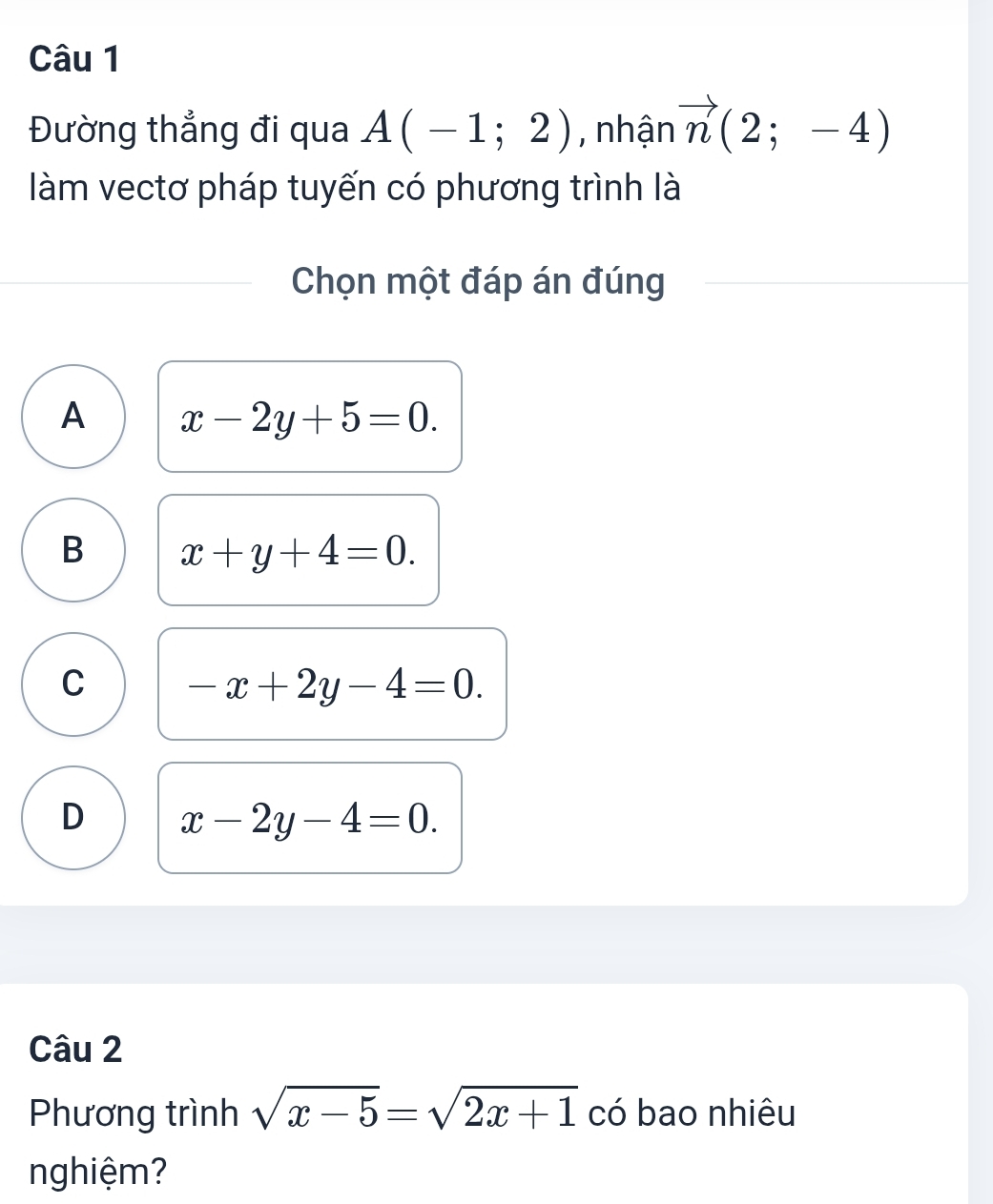 Đường thẳng đi qua A(-1;2) , nhận vector n(2;-4)
làm vectơ pháp tuyến có phương trình là
Chọn một đáp án đúng
A x-2y+5=0.
B x+y+4=0.
C -x+2y-4=0.
D x-2y-4=0. 
Câu 2
Phương trình sqrt(x-5)=sqrt(2x+1) có bao nhiêu
nghiệm?