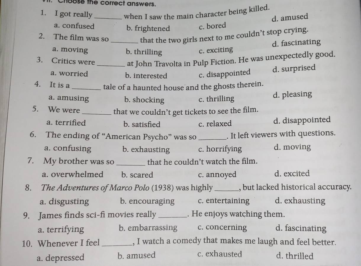 Choose the correct answers.
1. I got really_ when I saw the main character being killed.
d. amused
a. confused b. frightened c. bored
2. The film was so _that the two girls next to me couldn’t stop crying.
d. fascinating
a. moving b. thrilling c. exciting
3. Critics were
_at John Travolta in Pulp Fiction. He was unexpectedly good.
a. worried b. interested c. disappointed d. surprised
4. It is a
_tale of a haunted house and the ghosts therein.
a. amusing b. shocking c. thrilling d. pleasing
5. We were_
that we couldn’t get tickets to see the film.
a. terrified b. satisfied c. relaxed d. disappointed
6. The ending of “American Psycho” was so _. It left viewers with questions.
a. confusing b. exhausting c. horrifying d. moving
7. My brother was so _that he couldn’t watch the film.
a. overwhelmed b. scared c. annoyed d. excited
8. The Adventures of Marco Polo (1938) was highly_ , but lacked historical accuracy.
a. disgusting b. encouraging c. entertaining d. exhausting
9. James finds sci-fi movies really_ . He enjoys watching them.
a. terrifying b. embarrassing c. concerning d. fascinating
10. Whenever I feel _, I watch a comedy that makes me laugh and feel better.
c. exhausted
a. depressed b. amused d. thrilled