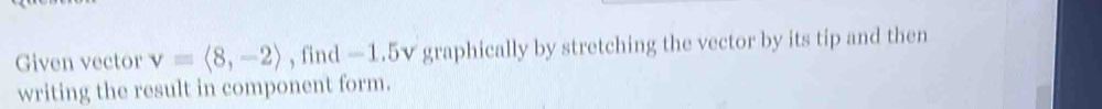 Given vector v=langle 8,-2rangle , find —1.5v graphically by stretching the vector by its tip and then 
writing the result in component form.
