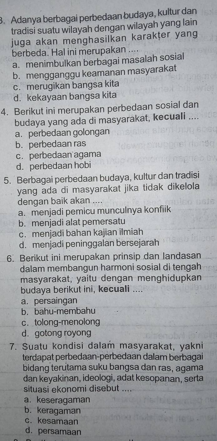 Adanya berbagai perbedaan budaya, kultur dan
tradisi suatu wilayah dengan wilayah yang lain
juga akan menghasilkan karakṭer yang
berbeda. Hal ini merupakan ....
a. menimbulkan berbagai masalah sosial
b. mengganggu keamanan masyarakat
c. merugikan bangsa kita
d. kekayaan bangsa kita
4. Berikut ini merupakan perbedaan sosial dan
budaya yang ada di masyarakat, kecuali ....
a. perbedaan golongan
b. perbedaan ras
c. perbedaan agama
d. perbedaan hobi
5. Berbagai perbedaan budaya, kultur dan tradisi
yang ada di masyarakat jika tidak dikelola
dengan baik akan ....
a. menjadi pemicu munculnya konfiik
b. menjadi alat pemersatu
c. menjadi bahan kajian ilmiah
d. menjadi peninggalan bersejarah
6. Berikut ini merupakan prinsip dan landasan
dalam membangun harmoni sosial di tengah
masyarakat, yaitu dengan menghidupkan
budaya berikut ini, kecuali ....
a. persaingan
b. bahu-membahu
c.tolong-menolong
d. gotong royong
7. Suatu kondisi dalam masyarakat, yakni
terdapat perbedaan-perbedaan dalam berbagai
bidang terutama suku bangsa dan ras, agama
dan keyakinan, ideologi, adat kesopanan, serta
situasi ekonomi disebut ....
a. keseragaman
b. keragaman
c. kesamaan
d.persamaan