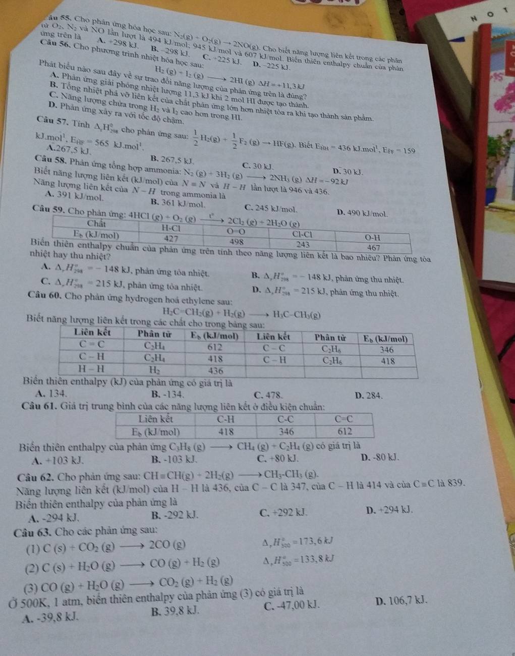 Cho phân ứng hóa học sau: N_2(g)+O_2(g)to 2NO(g). Cho biết năng lượng liên kết trong các phân
ứng trên là A +298kJ B. -298 kJ. C. +225
ar O_2N_2 và NO lần lượt là 494 kJ/mol; 945 kJ/mol và 607 kJ/mol. Biến thiên enthalpy chuẩn của phân
Câu 56. Cho phương trình nhiệt hóa học sau: H_2(g)+I_2(g)to 2HI (g) Delta H=+11,3kJ
kI D. ~225 kJ.
Phát biểu nào sau đây về sự trao đổi năng lượng của phán ứng trên là đúng?
A. Phản ứng giải phóng nhiệt lượng 11,3 kJ khi 2 mol HI được tạo thành,
B. Tổng nhiệt phá vỡ liên kết của chất phân ứng lớn hơn nhiệt tòa ra khi tạo thành sản phẩm
C. Năng lượng chứa trong H_2 và l cao hơn trong Hl.
D. Phản ứng xây ra với tốc độ chậm.
Câu 57. Tính △ _1H_(299)° cho phân ứng sau:  1/2 H_2(g)+ 1/2 F_2(g)to HF(g) Biết E_kH=436kJ.mol^1,E_FF=159
k.mol^1.E_HF=565kJ.mol^1. A.267,5 kJ.
Câu 58. Phản ứng tổng hợp ammonia:
B. 267,5 kJ. C. 30kJ. D. 3( kJ
(g) △ H=-92kJ
Biết năng lượng liên kết (kJ/mol) của N=N N_2(g)+3H_2(g)to 2NH_3 Và H-H lần lượt là 946 và 436.
Năng lượng liên kết của N-H trong ammonia là
A. 391 kJ/mol. B. 361 kJ/mol. C. 245 kJ/mol. D. 490 kJ/mol.
Câu 59. Cho phản
ượng liên kết là bao nhiêu? Phản ứng tỏa
hay thu nhiệt?
A. △ ,H_(298)°=-148kJ phản ứng tôa nhiệt. B. △ ,H_(298)°=-148kJ 1, phản ứng thu nhiệt.
C. △ ,H_(798)°=215kJ , phản ứng tỏa nhiệt. D. △ ,H_(298)°=215kJ , phản ứng thu nhiệt.
Câu 60. Cho phản ứng hydrogen hoá ethylene sau:
H_2C=CH_2(g)+H_2(g) _  H_3C-CH_3(g)
Biết năng lượng liên kết tron
giá trị là
A. 134. B. -134. C. 478. D. 284.
Câu 61. Giá trị trung bình của các năng lượng liên kết ở điều kiện chuẩn:
Biến thiên enthalpy của phản ứng C_3H_8(g) CH_4(g)+C_2H_4(g) có giá trị là
A. +103 kJ. B. -103 kJ. C. +80 kJ. D. -80 kJ.
Câu 62. Cho phản ứng sau: CH=CH(g)+2H_2(g)to CH_3-CH_3(g).
Năng lượng liên kết (kJ/mol) của H-H là 436, của C-C là 347, của C - H là 414 và cia Cequiv C là 839.
Biến thiên enthalpy của phản ứng là
A. -294 kJ. B. -292 kJ. C. +292 kJ. D. +294 kJ.
Câu 63. Cho các phản ứng sau:
(1) C(s)+CO_2(g)to 2CO(g)
Δ, H_(500)°=173,6kJ
a
(2) C(s)+H_2O(g)to CO(g)+H_2(g) A, H_(500)°=133,8kJ
(3) CO(g)+H_2O(g)to CO_2(g)+H_2(g)
Ở 500K, 1 atm, biến thiên enthalpy của phản ứng (3) có giá trị là
A. -39,8 kJ. B. 39,8 kJ. C. -47,00 kJ.
D. 106,7 kJ.