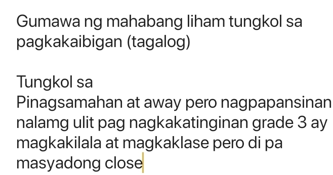 Gumawa ng mahabang liham tungkol sa 
pagkakaibigan (tagalog) 
Tungkol sa 
Pinagsamahan at away pero nagpapansinan 
nalamg ulit pag nagkakatinginan grade 3 ay 
magkakilala at magkaklase pero di pa 
masyadong close