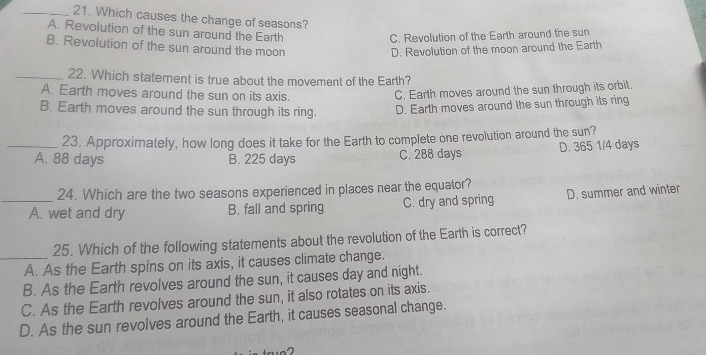 Which causes the change of seasons?
A. Revolution of the sun around the Earth
C. Revolution of the Earth around the sun
B. Revolution of the sun around the moon D. Revolution of the moon around the Earth
_22. Which statement is true about the movement of the Earth?
A. Earth moves around the sun on its axis.
C. Earth moves around the sun through its orbit.
B. Earth moves around the sun through its ring.
D. Earth moves around the sun through its ring
23. Approximately, how long does it take for the Earth to complete one revolution around the sun?
_A. 88 days B. 225 days C. 288 days D. 365 1/4 days
24. Which are the two seasons experienced in places near the equator?
_A. wet and dry B. fall and spring C. dry and spring D. summer and winter
25. Which of the following statements about the revolution of the Earth is correct?
_A. As the Earth spins on its axis, it causes climate change.
B. As the Earth revolves around the sun, it causes day and night.
C. As the Earth revolves around the sun, it also rotates on its axis.
D. As the sun revolves around the Earth, it causes seasonal change.