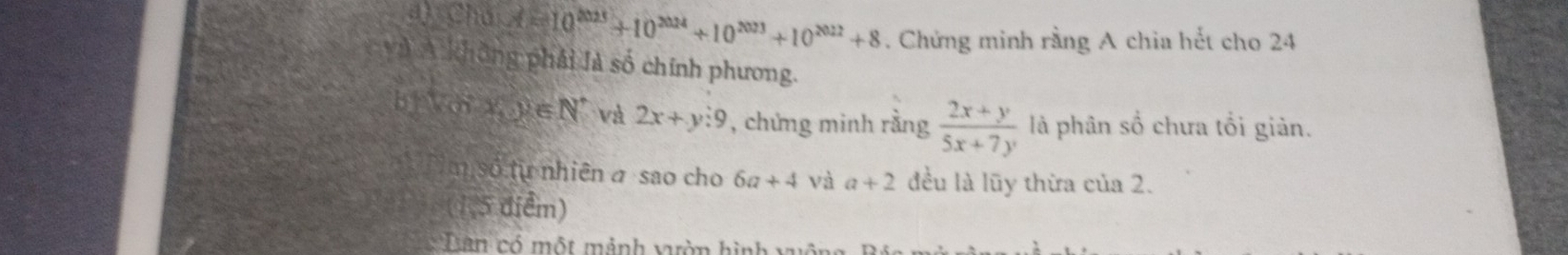 a Chú A=10^(2025)+10^(2024)+10^(2023)+10^(2022)+8. Chứng minh rằng A chia hết cho 24
và A không phải là số chính phương. 
bị Voi lambda ,y∈ N^* và 2x+y:9 , chứng minh rằng  (2x+y)/5x+7y  là phân số chưa tổi giản. 
số từ nhiên a sao cho 6a+4 và a+2 đều là lũy thừa của 2. 
5 điểm) 
Dian có một mảnh vườn hình xuông