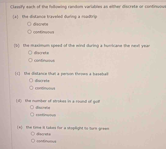 Classify each of the following random variables as either discrete or continuous
(a) the distance traveled during a roadtrip
discrete
continuous
(b) the maximum speed of the wind during a hurricane the next year
discrete
continuous
(c) the distance that a person throws a baseball
discrete
continuous
(d) the number of strokes in a round of golf
discrete
continuous
(e) the time it takes for a stoplight to turn green
discrete
continuous