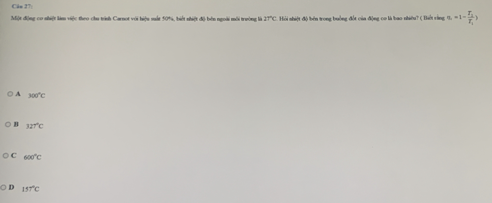 Một động cơ nhiệt làm việc theo chu trình Carnot với hiệu suất 50%, biết nhiệt độ bên ngoài môi trường là 27°C Hỏi nhiệt độ bên trong buồng đốt của động cơ là bao nhiêu? ( Biết rằng eta _i=1-frac T_2T_1)
A 300°C
B 327°C
C 600°C
D 157°C
