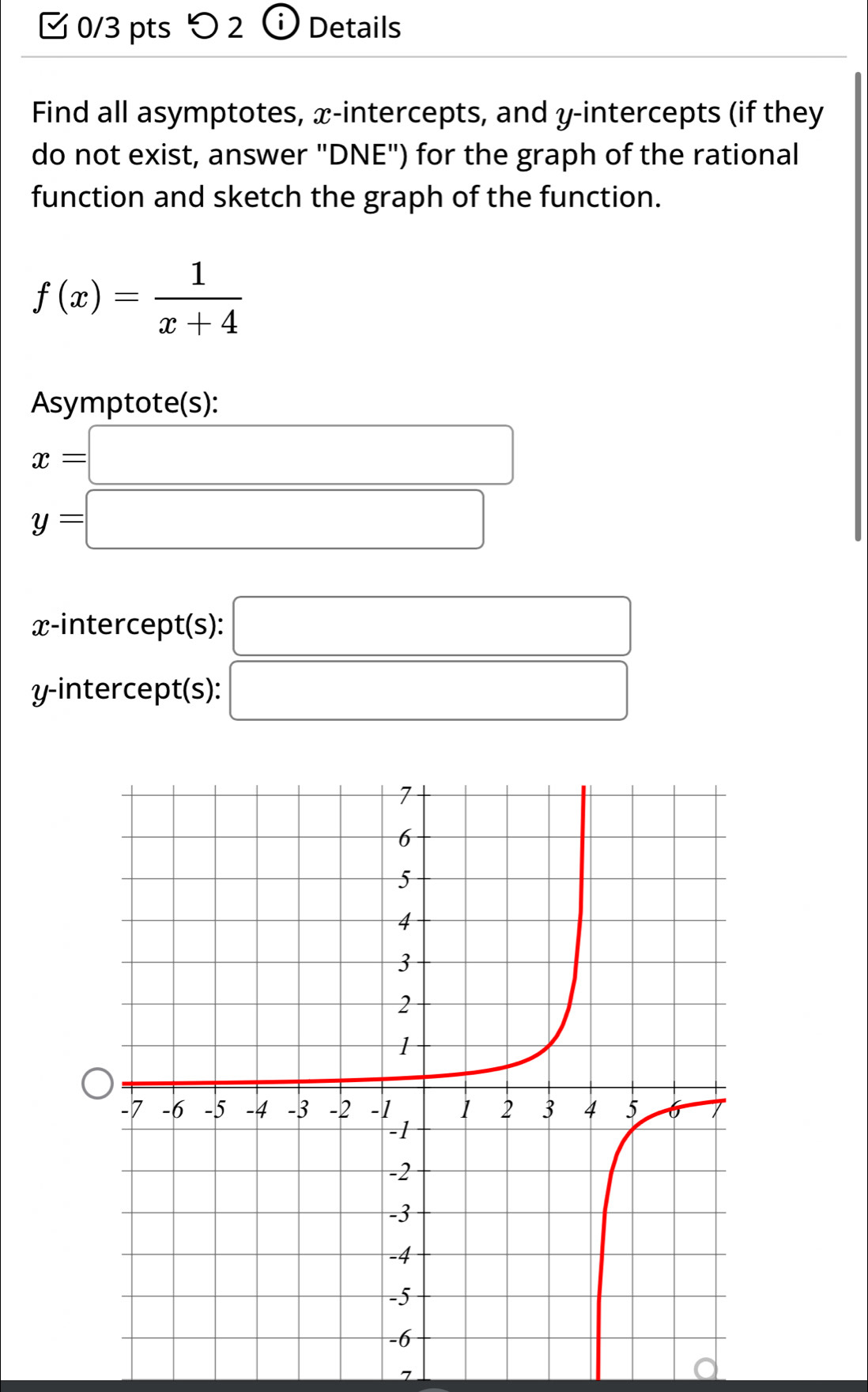 つ 2 Details 
Find all asymptotes, x-intercepts, and y-intercepts (if they 
do not exist, answer "DNE") for the graph of the rational 
function and sketch the graph of the function.
f(x)= 1/x+4 
Asymptote(s):
x=□
y=□
x-intercept(s): □ 
y-intercept(s): □ 
7