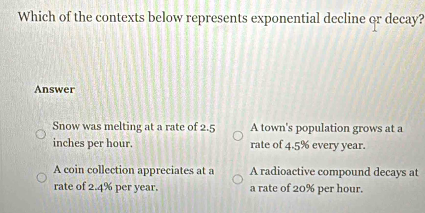 Which of the contexts below represents exponential decline or decay?
Answer
Snow was melting at a rate of 2.5 A town's population grows at a
inches per hour. rate of 4.5% every year.
A coin collection appreciates at a A radioactive compound decays at
rate of 2.4% per year. a rate of 20% per hour.