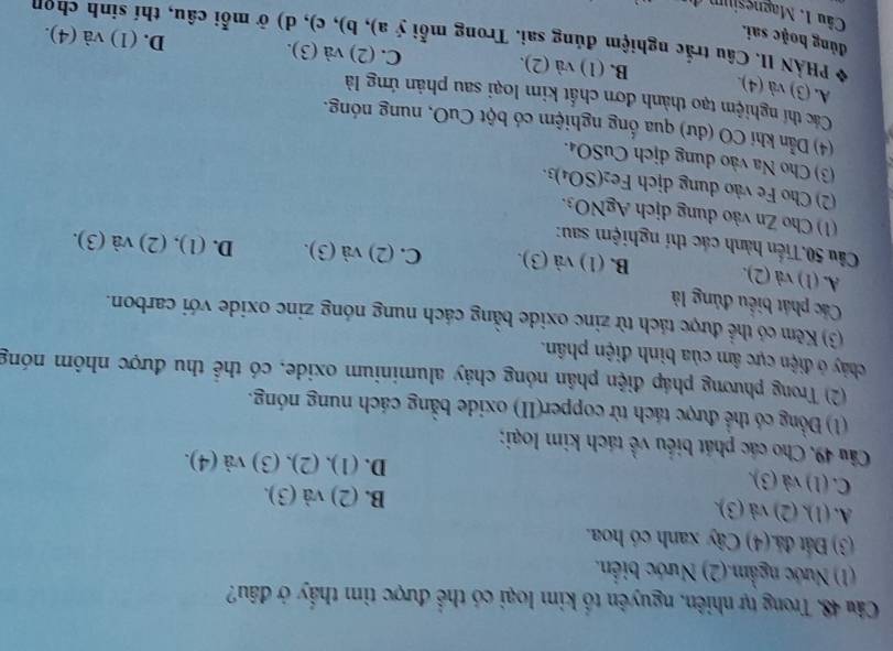 Trong tự nhiên, nguyên tố kim loại có thể được tìm thấy ở đầu?
(1) Nước ngầm.(2) Nước biển.
(3) Đất đá.(4) Cây xanh có hoa.
A. (1)(2 ) và (3).
B. (2)va(3).
C. (1) và (3).
D. (1),(2),(3)va(4).
Câu 49. Cho các phát biểu về tách kim loại:
(1) Đồng có thể được tách từ copper(II) oxide bằng cách nung nóng.
(2) Trong phương pháp điện phân nóng chảy aluminium oxide, có thể thu được nhôm nóng
chảy ở điện cực âm của bình điện phân.
(3) Kẽm có thể được tách từ zinc oxide bằng cách nung nóng zinc oxide với carbon.
Các phát biểu đủng là
A. (1) và (2). B. (1 )sqrt(a)(3). C. (2)sqrt(a)(3). D. (1),(2)va(3).
Cầu 50.Tiến hành các thí nghiệm sau:
(1) Cho Zn vào dung dịch AgNO_3.
(2) Cho Fe vào dung dịch Fe_2(SO_4)_3
(3) Cho Na vào dung dịch CuSO_4
(4) Dẫn khí CO (dư) qua ống nghiệm có bột CuO, nung nóng.
Các thí nghiệm tạo thành đơn chất kim loại sau phản ứng là
A. (3) và (4).
B. (1) và (2). C. (2) và (3). D. (1) va(4).
đủng hoặc sai.
PHẢN II. Câu trắc nghiệm đúng sai. Trong mỗi (a),b),c :), d) ở mỗi câu, thí sinh chọn
Câu 1. Magnesium