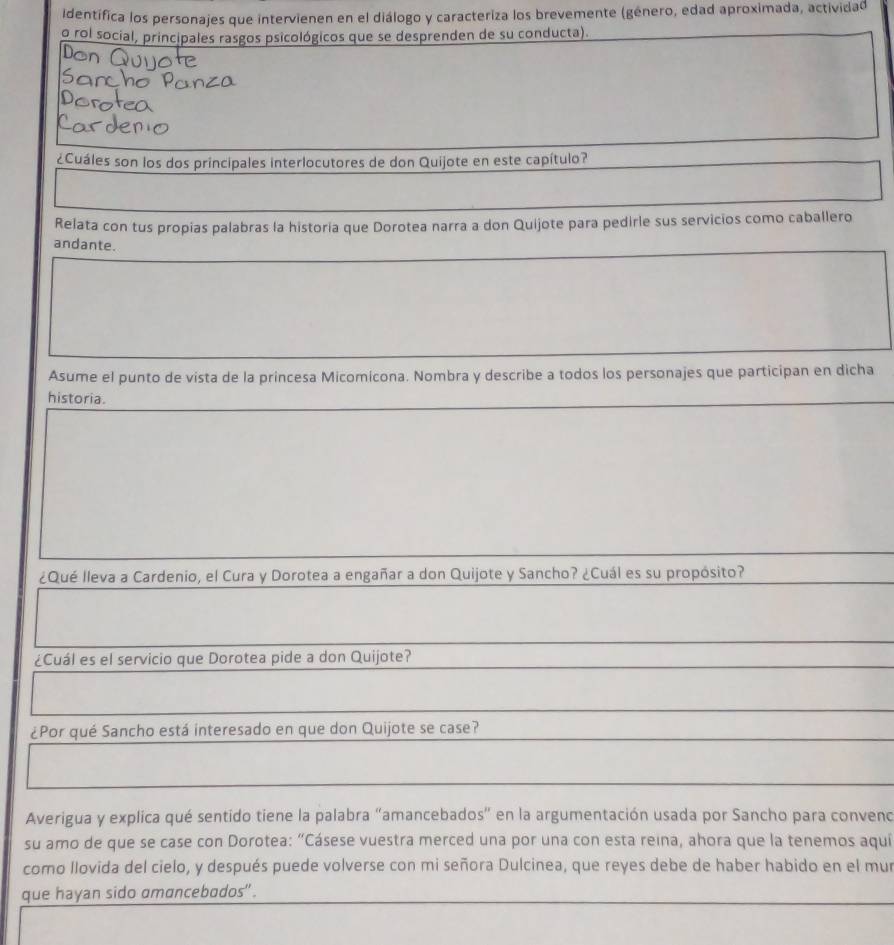 identifica los personajes que intervienen en el diálogo y caracteriza los brevemente (género, edad aproximada, actividad 
o rol social, principales rasgos psicológicos que se desprenden de su conducta). 
¿Cuáles son los dos principales interlocutores de don Quijote en este capítulo? 
Relata con tus propias palabras la historia que Dorotea narra a don Quijote para pedirle sus servicios como caballero 
andante. 
Asume el punto de vista de la princesa Micomicona. Nombra y describe a todos los personajes que participan en dicha 
historia. 
¿Qué lleva a Cardenio, el Cura y Dorotea a engañar a don Quijote y Sancho? ¿Cuál es su propósito? 
¿Cuál es el servicio que Dorotea pide a don Quijote? 
¿Por qué Sancho está interesado en que don Quijote se case? 
Averigua y explica qué sentido tiene la palabra "amancebados" en la argumentación usada por Sancho para conveno 
su amo de que se case con Dorotea: "Cásese vuestra merced una por una con esta reina, ahora que la tenemos aquií 
como llovida del cielo, y después puede volverse con mi señora Dulcinea, que reyes debe de haber habido en el mur 
que hayan sido amancebados" .