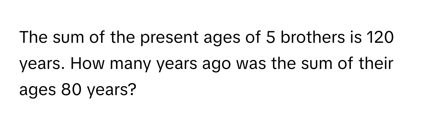 The sum of the present ages of 5 brothers is 120 years. How many years ago was the sum of their ages 80 years?