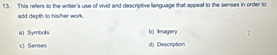 This refers to the writer's use of vivid and descriptive language that appeal to the senses in order to
add depth to his/her work.
a) Symbols b) Imagery
c) Senses d) Description